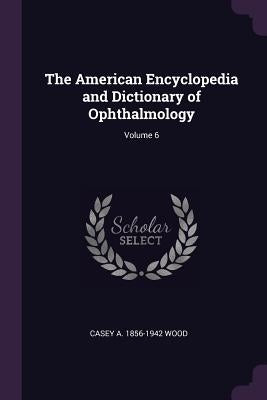 The American Encyclopedia and Dictionary of Ophthalmology; Volume 6 by Wood, Casey A. 1856-1942