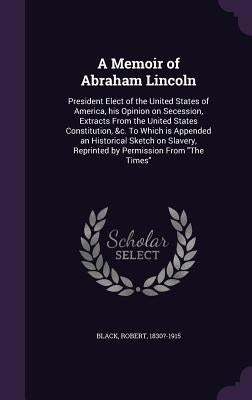 A Memoir of Abraham Lincoln: President Elect of the United States of America, his Opinion on Secession, Extracts From the United States Constitutio by Black, Robert
