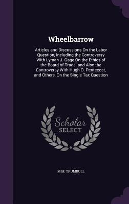 Wheelbarrow: Articles and Discussions On the Labor Question, Including the Controversy With Lyman J. Gage On the Ethics of the Boar by Trumbull, M. M.