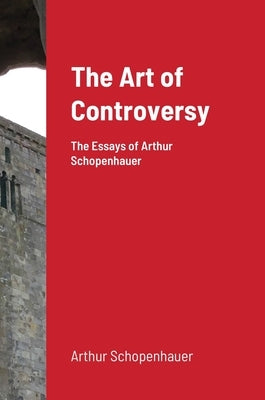 The Art of Controversy: The Essays of Arthur Schopenhauer by Schopenhauer, Arthur