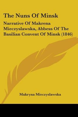 The Nuns Of Minsk: Narrative Of Makrena Mieczyslawska, Abbess Of The Basilian Convent Of Minsk (1846) by Mieczyslawska, Makryna