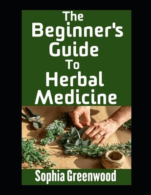 The Beginner's Guide To Herbal Medicine: Unlocking Nature's Healing Power on Your Path to Wellness by Greenwood, Sophia