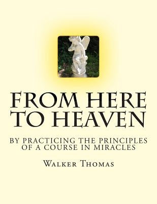 From Here to Heaven: by Practicing the Principles of A Course in Miracles by Thomas, Walker