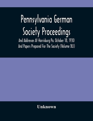 Pennsylvania German Society Proceedings And Addresses At Harrisburg Pa. October 18, 1930 And Papers Prepared For The Society (Volume XLI) by Unknown