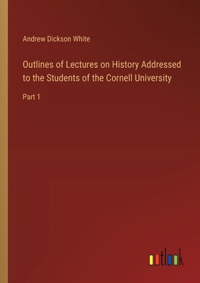 Outlines of Lectures on History Addressed to the Students of the Cornell University: Part 1 by White, Andrew Dickson