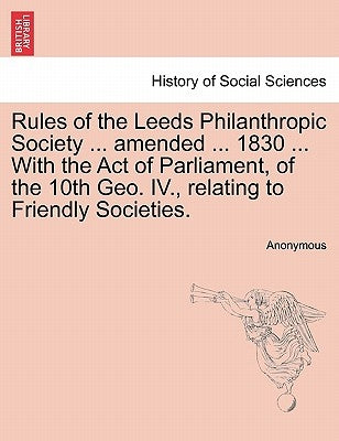 Rules of the Leeds Philanthropic Society ... Amended ... 1830 ... with the Act of Parliament, of the 10th Geo. IV., Relating to Friendly Societies. by Anonymous