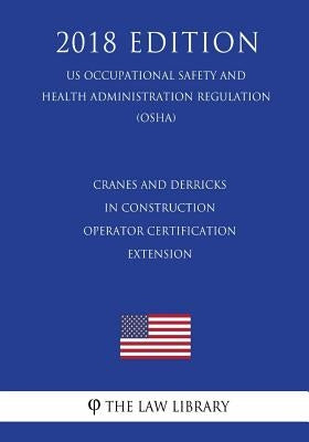 Cranes and Derricks in Construction - Operator Certification Extension (US Occupational Safety and Health Administration Regulation) (OSHA) (2018 Edit by The Law Library