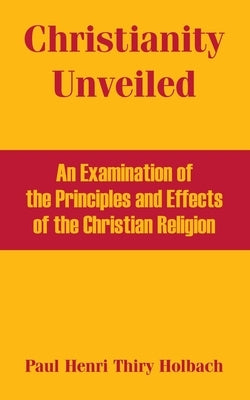 Christianity Unveiled: An Examination of the Principles and Effects of the Christian Religion by Thiry Holbach, Paul Henri