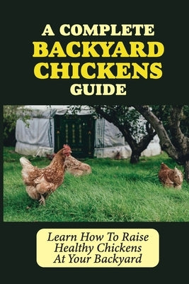 A Complete Backyard Chickens Guide: Learn How To Raise Healthy Chickens At Your Backyard: How To Raise Healthy Chickens At Your Backyard by Bourbois, Rachele