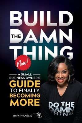 Build the Damn Thing Now: : A Small Business Owners Guide to Finally Becoming More by Largie, Tiffany