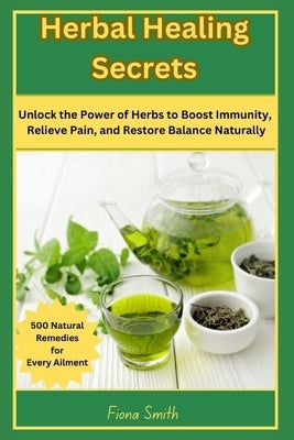 Herbal Healing Secrets: 500 Natural Remedies for Every Ailment: Unlock the Power of Herbs to Boost Immunity, Relieve Pain, and Restore Balance Natural by Smith, Fiona