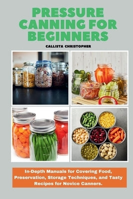 Pressure Canning for Beginners: In-Depth Manuals for Covering Food, Preservation, Storage Techniques, and Tasty Recipes for Novice Canners. by Christopher, Callista