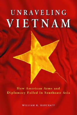 Unraveling Vietnam: How American Arms and Diplomacy Failed in Southeast Asia by Haycraft, William R.