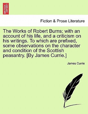 The Works of Robert Burns; With an Account of His Life, and a Criticism on His Writings. to Which Are Prefixed, Some Observations on the Character and by Currie, James