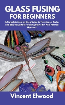 Glass Fusing for Beginners: A Complete Step-by-Step Guide to Techniques, Tools, and Easy Projects for Getting Started in Kiln-Formed Glass Art by Elwood, Vincent