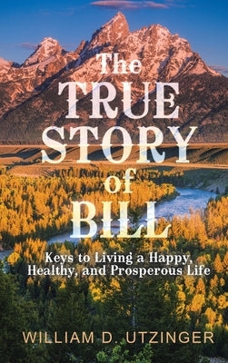 The True Story of Bill: Keys to Living a Happy, Healthy, and Prosperous Life by Utzinger, William D.