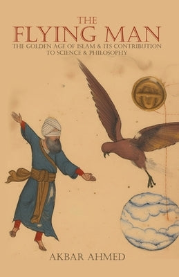The Flying Man: The Golden Age of Islam and Its Contribution to Science and Philosophy by Ahmed, Akbar