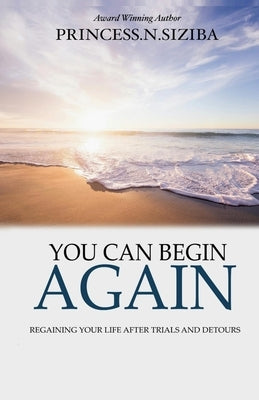 You Can Begin Again: Regaining your life after trials and detours by Siziba, Princess