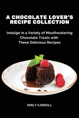 A Chocolate Lover's Recipe Collection: Indulge in a Variety of Mouthwatering Chocolate Treats with These Delicious Recipes by Emily Carroll