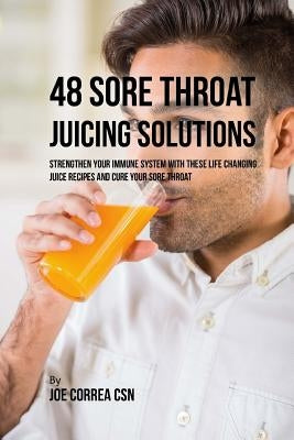 48 Sore Throat Juicing Solutions: Strengthen Your Immune System with These Life Changing Juice Recipes and Cure Your Sore Throat by Correa Csn, Joe