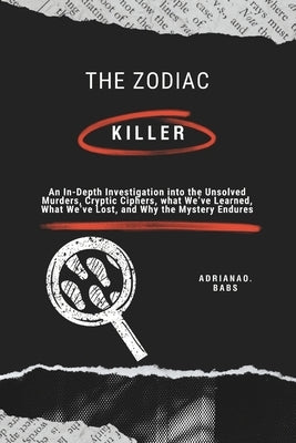 The Zodiac Killer: An In-Depth Investigation into the Unsolved Murders, Cryptic Ciphers, what We've Learned, What We've Lost, and Why the Mystery Endu by O. Babs, Adriana