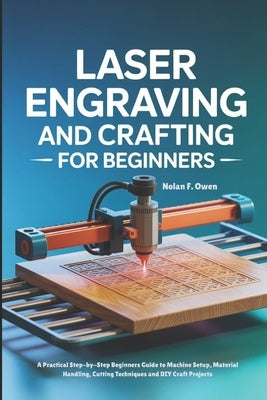 Laser Engraving and Crafting for Beginners: A Practical Step-by-Step Beginners Guide to Machine Setup, Material Handling, Cutting Techniques and DIY C by F. Owen, Nolan