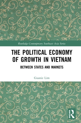 The Political Economy of Growth in Vietnam: Between States and Markets by Lim, Guanie