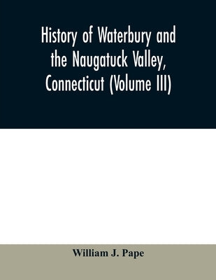 History of Waterbury and the Naugatuck Valley, Connecticut (Volume III) by J. Pape, William