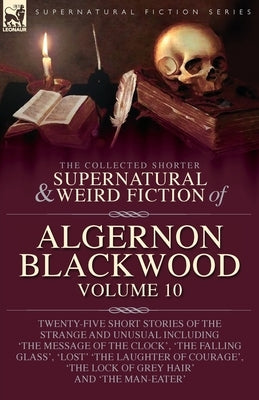 The Collected Shorter Supernatural & Weird Fiction of Algernon Blackwood: Volume 10: Twenty-Five Short Stories of the Strange and Unusual Including 'T by Blackwood, Algernon