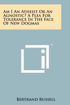 Am I An Atheist Or An Agnostic? A Plea For Tolerance In The Face Of New Dogmas by Russell, Bertrand