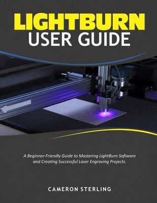 Lightburn User Guide: A Beginner-Friendly Guide to Mastering LightBurn Software and Creating Successful Laser Engraving Projects by Sterling, Cameron