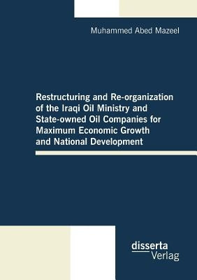 Restructuring and Re-organization of the Iraqi Oil Ministry and State-owned Oil Companies for Maximum Economic Growth and National Development by Mazeel, Muhammed Abed