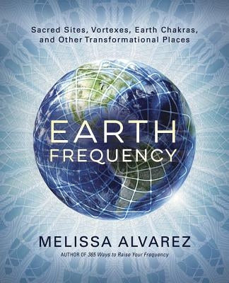 Earth Frequency: Sacred Sites, Vortexes, Earth Chakras, and Other Transformational Places by Alvarez, Melissa