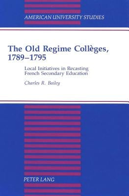 The Old Regime Collèges, 1789-1795: Local Initiatives in Recasting French Secondary Education by Bailey, Susan F.