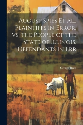 August Spies et al., Plaintiffs in Error, vs. the People of the State of Illinois, Defendants in Err by Hunt, George