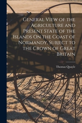 General View of the Agriculture and Present State of the Islands On the Coast of Normandy, Subject to the Crown of Great Britain by Quayle, Thomas