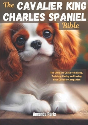 The Cavalier King Charles Spaniel Bible: The Ultimate Guide to Raising, Training, Caring and Loving Your Cavalier Companion by Paris, Amanda