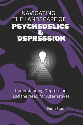 Navigating the Landscape of Psychedelics and Depression: Understanding Depression and the Need for Alternatives by Starhil, Petra