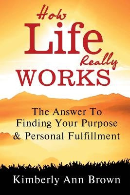 How Life Really Works: The Answer to Finding Your Purpose & Personal Fulfillment by Brown, Kimberly Ann