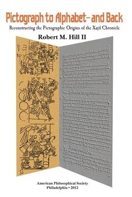 Pictograph to Alphabet -- And Back: Reconstructing the Pictographic Origins of the Xajil Chronicle Transactions, American Philosophical Society (Vol. by II, Robert M. Hill
