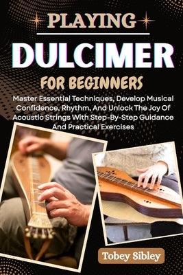 Playing Dulcimer for Beginners: Master Essential Techniques, Develop Musical Confidence, Rhythm, And Unlock The Joy Of Acoustic Strings With Step-By-S by Sibley, Tobey