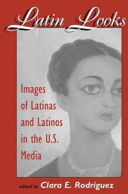Latin Looks: Images Of Latinas And Latinos In The U.s. Media by Rodriguez, Clara E.