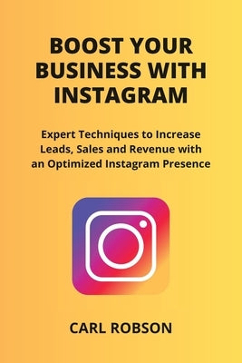 Boost Your Business with Instagram: Expert Techniques to Increase Leads, Sales and Revenue with an Optimized Instagram Presence by Robson, Carl