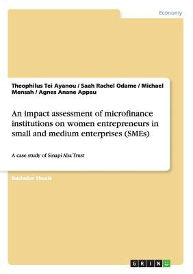 An impact assessment of microfinance institutions on women entrepreneurs in small and medium enterprises (SMEs): A case study of Sinapi Aba Trust by Ayanou, Theophilus Tei