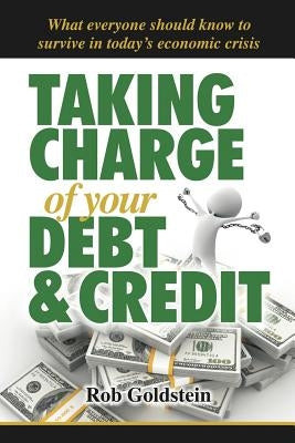 Taking Charge of Your Debt and Credit: A Complete A-Z Guide to Understanding Debt and Credit, What Everyone Needs to Know to Survive in Todays Economi by Goldstein, Rob
