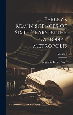 Perley's Reminiscences of Sixty Years in the National Metropolis; Volume 2 by Poore, Benjamin Perley
