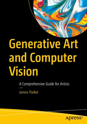 Generative Art and Computer Vision: A Comprehensive Guide for Artists by Parker, James