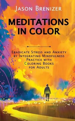 Meditations in Color: Eradicate Stress and Anxiety by Integrating Mindfulness Practice with Coloring Books for Adults by Brenizer, Jason