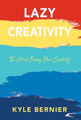 Lazy Creativity: The Art of Owning Your Creativity by Bernier, Kyle