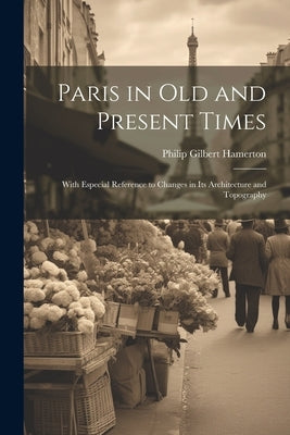 Paris in Old and Present Times: With Especial Reference to Changes in Its Architecture and Topography by Hamerton, Philip Gilbert
